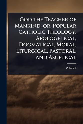 God the Teacher of Mankind, or, Popular Catholic Theology, Apologetical, Dogmatical, Moral, Liturgical, Pastoral, and Ascetical
