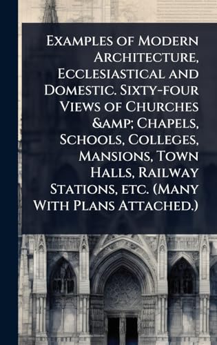 Examples of Modern Architecture, Ecclesiastical and Domestic. Sixty-four Views of Churches &amp; Chapels, Schools, Colleges, Mansions, Town Halls, Railway Stations, etc. (Many With Plans Attached.)