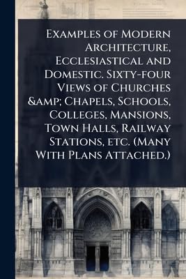 Examples of Modern Architecture, Ecclesiastical and Domestic. Sixty-four Views of Churches &amp; Chapels, Schools, Colleges, Mansions, Town Halls, Railway Stations, etc. (Many With Plans Attached.)