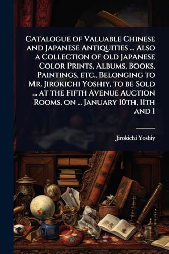 Catalogue of Valuable Chinese and Japanese Antiquities ... Also a Collection of old Japanese Color Prints, Albums, Books, Paintings, etc., Belonging to Mr. Jirokichi Yoshiy, to be Sold ... at the Fifth Avenue Auction Rooms, on ... January 10th, 11th and 1