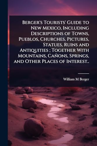 Berger's Tourists' Guide to New Mexico, Including Descriptions of Towns, Pueblos, Churches, Pictures, Statues, Ruins and Antiquities ; Together With Mountains, CaÃ±ons, Springs, and Other Places of Interest..