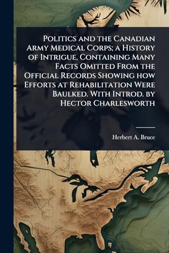 Politics and the Canadian Army Medical Corps; a History of Intrigue, Containing Many Facts Omitted From the Official Records Showing how Efforts at Rehabilitation Were Baulked. With Introd. by Hector Charlesworth