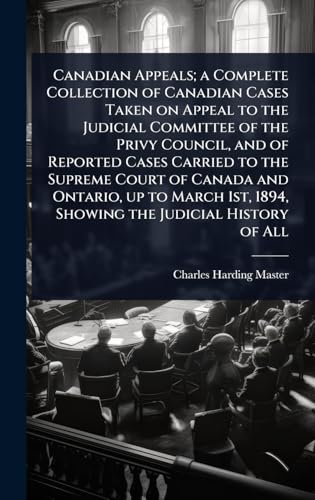 Canadian Appeals; a Complete Collection of Canadian Cases Taken on Appeal to the Judicial Committee of the Privy Council, and of Reported Cases Carried to the Supreme Court of Canada and Ontario, up to March 1st, 1894, Showing the Judicial History of All