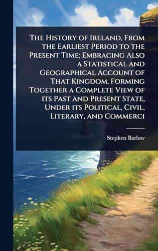 The History of Ireland, From the Earliest Period to the Present Time; Embracing Also a Statistical and Geographical Account of That Kingdom, Forming Together a Complete View of its Past and Present State, Under its Political, Civil, Literary, and Commerci