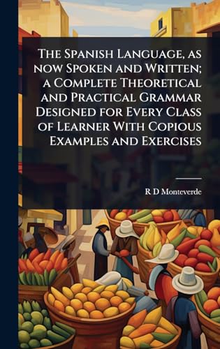 The Spanish Language, as now Spoken and Written; a Complete Theoretical and Practical Grammar Designed for Every Class of Learner With Copious Examples and Exercises