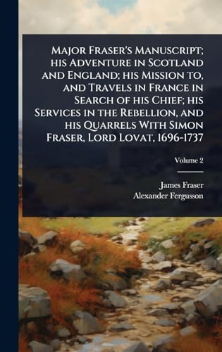 Major Fraser's Manuscript; his Adventure in Scotland and England; his Mission to, and Travels in France in Search of his Chief; his Services in the Rebellion, and his Quarrels With Simon Fraser, Lord Lovat, 1696-1737