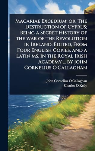 Macariae Excedium; or, The Destruction of Cyprus; Being a Secret History of the war of the Revolution in Ireland. Edited, From Four English Copies, and a Latin ms. in the Royal Irish Academy ... by John Cornelius O'Callaghan
