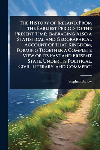 The History of Ireland, From the Earliest Period to the Present Time; Embracing Also a Statistical and Geographical Account of That Kingdom, Forming Together a Complete View of its Past and Present State, Under its Political, Civil, Literary, and Commerci