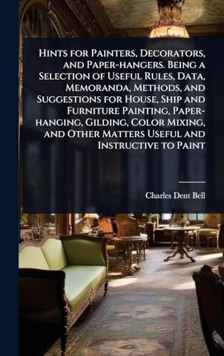 Hints for Painters, Decorators, and Paper-hangers. Being a Selection of Useful Rules, Data, Memoranda, Methods, and Suggestions for House, Ship and Furniture Painting, Paper-hanging, Gilding, Color Mixing, and Other Matters Useful and Instructive to Paint