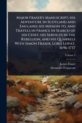 Major Fraser's Manuscript; his Adventure in Scotland and England; his Mission to, and Travels in France in Search of his Chief; his Services in the Rebellion, and his Quarrels With Simon Fraser, Lord Lovat, 1696-1737