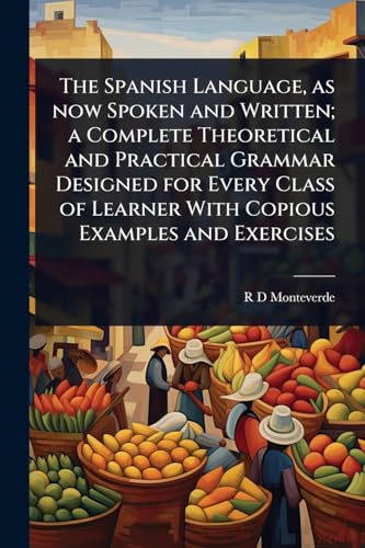 The Spanish Language, as now Spoken and Written; a Complete Theoretical and Practical Grammar Designed for Every Class of Learner With Copious Examples and Exercises