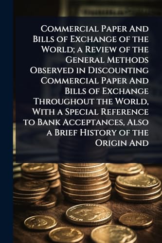 Commercial Paper And Bills of Exchange of the World; a Review of the General Methods Observed in Discounting Commercial Paper And Bills of Exchange Throughout the World, With a Special Reference to Bank Acceptances, Also a Brief History of the Origin And
