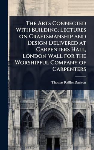 The Arts Connected With Building; Lectures on Craftsmanship and Design Delivered at Carpenters Hall, London Wall for the Worshipful Company of Carpenters