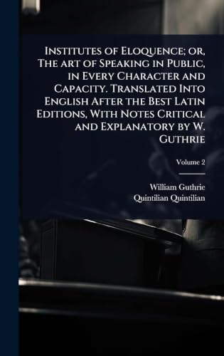 Institutes of Eloquence; or, The art of Speaking in Public, in Every Character and Capacity. Translated Into English After the Best Latin Editions, With Notes Critical and Explanatory by W. Guthrie
