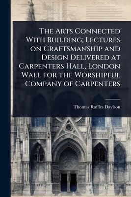 The Arts Connected With Building; Lectures on Craftsmanship and Design Delivered at Carpenters Hall, London Wall for the Worshipful Company of Carpenters