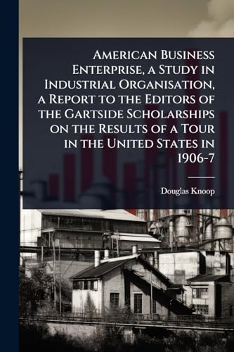 American Business Enterprise, a Study in Industrial Organisation, a Report to the Editors of the Gartside Scholarships on the Results of a Tour in the United States in 1906-7