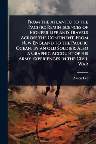 From the Atlantic to the Pacific; Reminiscences of Pioneer Life and Travels Across the Continent, From New England to the Pacific Ocean, by an old Soldier. Also a Graphic Account of his Army Experiences in the Civil War