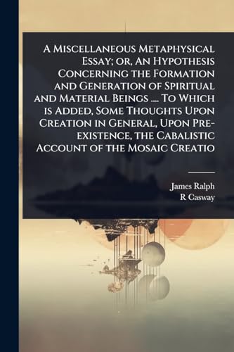 A Miscellaneous Metaphysical Essay; or, An Hypothesis Concerning the Formation and Generation of Spiritual and Material Beings .... To Which is Added, Some Thoughts Upon Creation in General, Upon Pre-existence, the Cabalistic Account of the Mosaic Creatio