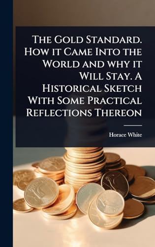 The Gold Standard. How it Came Into the World and why it Will Stay. A Historical Sketch With Some Practical Reflections Thereon