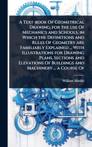 A Text-book Of Geometrical Drawing, for the use Of Mechanics and Schools, in Which the Definitions and Rules Of Geometry are Familiarly Explained ... With Illustrations for Drawing Plans, Sections and Elevations Of Buildings and Machinery ... a Course Of