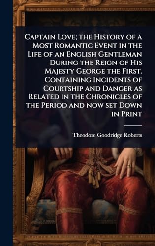 Captain Love; the History of a Most Romantic Event in the Life of an English Gentleman During the Reign of His Majesty George the First. Containing Incidents of Courtship and Danger as Related in the Chronicles of the Period and now set Down in Print