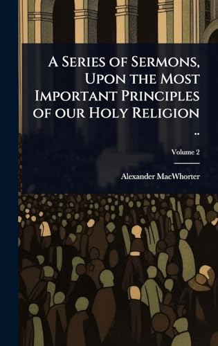 A Series of Sermons, Upon the Most Important Principles of our Holy Religion ..