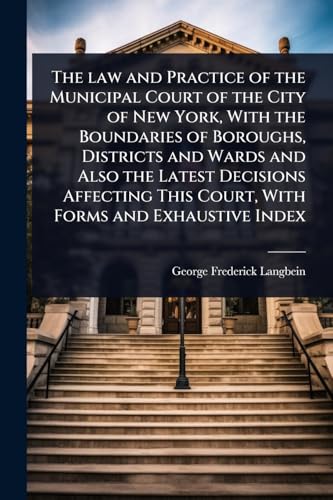 The law and Practice of the Municipal Court of the City of New York, With the Boundaries of Boroughs, Districts and Wards and Also the Latest Decisions Affecting This Court, With Forms and Exhaustive Index