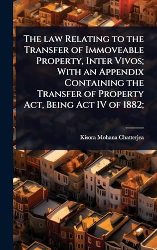 The law Relating to the Transfer of Immoveable Property, Inter Vivos; With an Appendix Containing the Transfer of Property Act, Being Act IV of 1882;