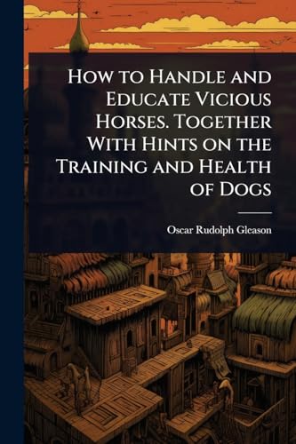 How to Handle and Educate Vicious Horses. Together With Hints on the Training and Health of Dogs