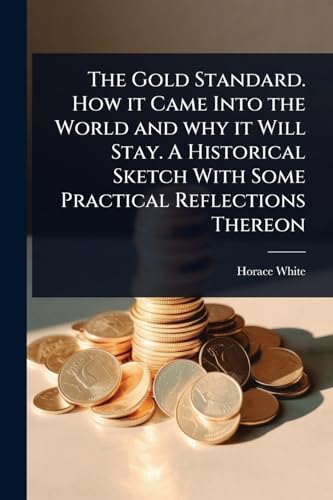 The Gold Standard. How it Came Into the World and why it Will Stay. A Historical Sketch With Some Practical Reflections Thereon