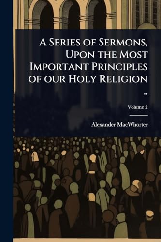 A Series of Sermons, Upon the Most Important Principles of our Holy Religion ..