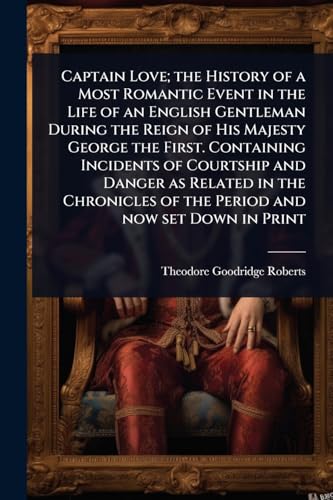 Captain Love; the History of a Most Romantic Event in the Life of an English Gentleman During the Reign of His Majesty George the First. Containing Incidents of Courtship and Danger as Related in the Chronicles of the Period and now set Down in Print