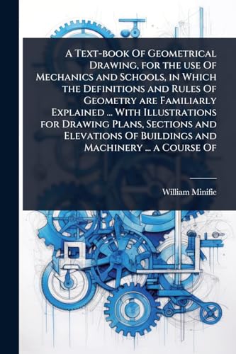 A Text-book Of Geometrical Drawing, for the use Of Mechanics and Schools, in Which the Definitions and Rules Of Geometry are Familiarly Explained ... With Illustrations for Drawing Plans, Sections and Elevations Of Buildings and Machinery ... a Course Of