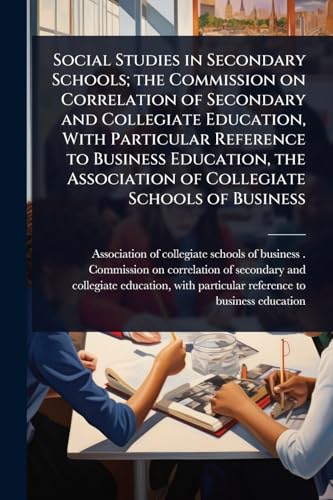 Social Studies in Secondary Schools; the Commission on Correlation of Secondary and Collegiate Education, With Particular Reference to Business Education, the Association of Collegiate Schools of Business