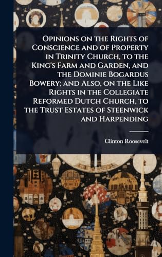 Opinions on the Rights of Conscience and of Property in Trinity Church, to the King's Farm and Garden, and the Dominie Bogardus Bowery; and Also, on the Like Rights in the Collegiate Reformed Dutch Church, to the Trust Estates of Steenwick and Harpending