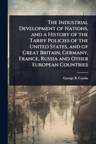 The Industrial Development of Nations, and a History of the Tariff Policies of the United States, and of Great Britain, Germany, France, Russia and Other European Countries