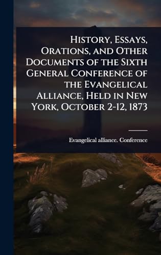 History, Essays, Orations, and Other Documents of the Sixth General Conference of the Evangelical Alliance, Held in New York, October 2-12, 1873