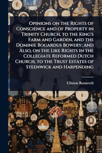Opinions on the Rights of Conscience and of Property in Trinity Church, to the King's Farm and Garden, and the Dominie Bogardus Bowery; and Also, on the Like Rights in the Collegiate Reformed Dutch Church, to the Trust Estates of Steenwick and Harpending