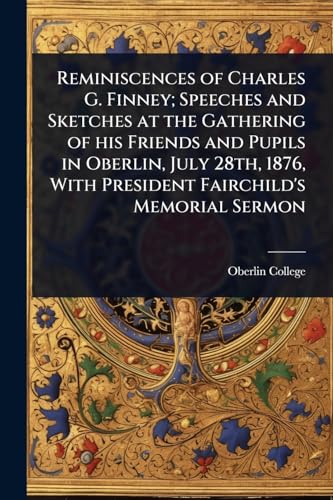 Reminiscences of Charles G. Finney; Speeches and Sketches at the Gathering of his Friends and Pupils in Oberlin, July 28th, 1876, With President Fairchild's Memorial Sermon