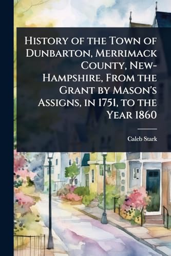 History of the Town of Dunbarton, Merrimack County, New-Hampshire, From the Grant by Mason's Assigns, in 1751, to the Year 1860