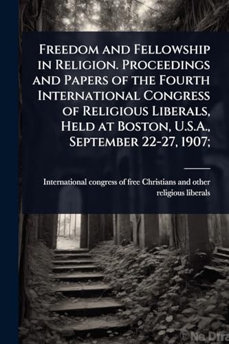 Freedom and Fellowship in Religion. Proceedings and Papers of the Fourth International Congress of Religious Liberals, Held at Boston, U.S.A., September 22-27, 1907;