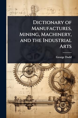 Dictionary of Manufactures, Mining, Machinery, and the Industrial Arts