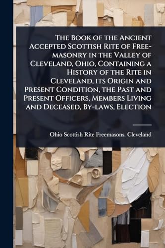 The Book of the Ancient Accepted Scottish Rite of Free-masonry in the Valley of Cleveland, Ohio, Containing a History of the Rite in Cleveland, its Origin and Present Condition, the Past and Present Officers, Members Living and Deceased, By-laws, Election