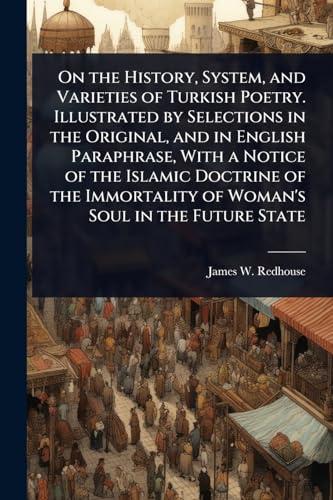 On the History, System, and Varieties of Turkish Poetry. Illustrated by Selections in the Original, and in English Paraphrase, With a Notice of the Islamic Doctrine of the Immortality of Woman's Soul in the Future State