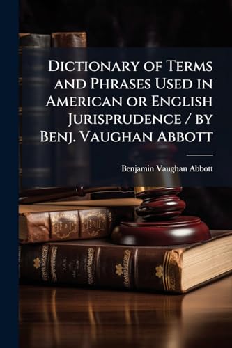 Dictionary of Terms and Phrases Used in American or English Jurisprudence / by Benj. Vaughan Abbott