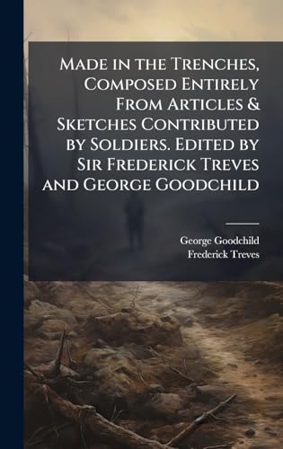 Made in the Trenches, Composed Entirely From Articles & Sketches Contributed by Soldiers. Edited by Sir Frederick Treves and George Goodchild