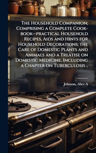 The Household Companion; Comprising a Complete Cook-book--practical Household Recipes, Aids and Hints for Household Decorations; the Care of Domestic Plants and Animals and a Treatise on Domestic Medicine, Including a Chapter on Tuberculosis ..