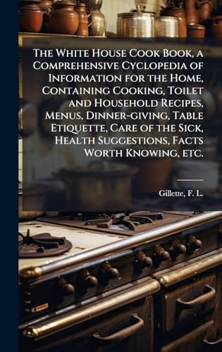 The White House Cook Book, a Comprehensive Cyclopedia of Information for the Home, Containing Cooking, Toilet and Household Recipes, Menus, Dinner-giving, Table Etiquette, Care of the Sick, Health Suggestions, Facts Worth Knowing, etc.