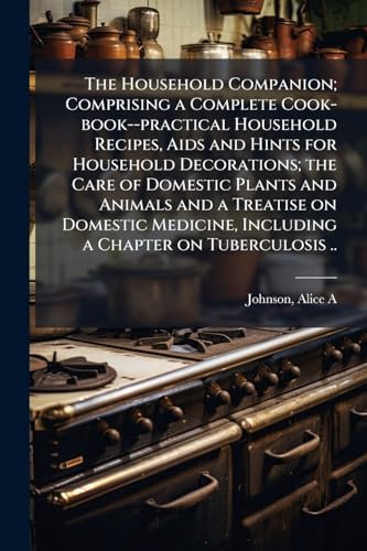 The Household Companion; Comprising a Complete Cook-book--practical Household Recipes, Aids and Hints for Household Decorations; the Care of Domestic Plants and Animals and a Treatise on Domestic Medicine, Including a Chapter on Tuberculosis ..