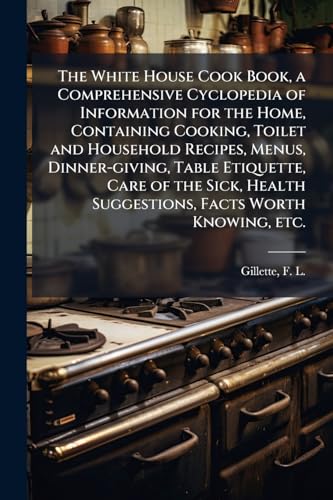 The White House Cook Book, a Comprehensive Cyclopedia of Information for the Home, Containing Cooking, Toilet and Household Recipes, Menus, Dinner-giving, Table Etiquette, Care of the Sick, Health Suggestions, Facts Worth Knowing, etc.